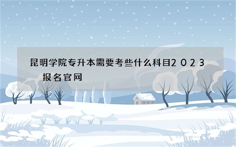 昆明学院专升本需要考些什么科目2023 报名官网